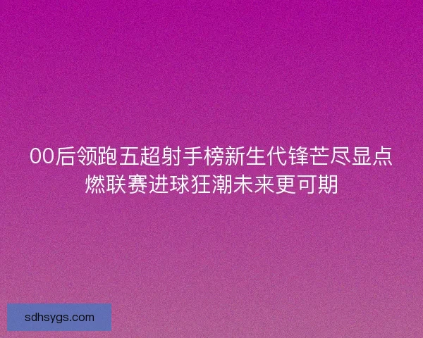 00后领跑五超射手榜新生代锋芒尽显点燃联赛进球狂潮未来更可期