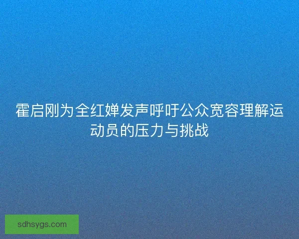 霍启刚为全红婵发声呼吁公众宽容理解运动员的压力与挑战